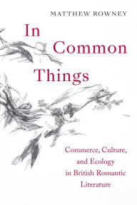 Title: In Common Things: Commerce, Culture, and Ecology in British Romantic Literature, Author: Matthew Rowney