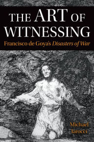 Title: The Art of Witnessing: Francisco de Goya's Disasters of War, Author: Michael Iarocci