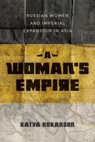 Title: A Woman's Empire: Russian Women and Imperial Expansion in Asia, Author: Katya Hokanson