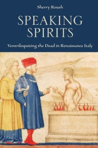 Title: Speaking Spirits: Ventriloquizing the Dead in Renaissance Italy, Author: Sherry Roush