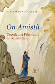 Title: On Amistà: Negotiating Friendship in Dante's Italy, Author: Elizabeth Coggeshall