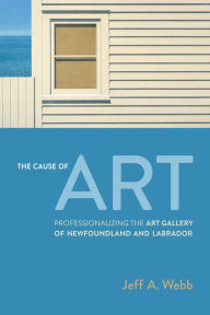 Title: The Cause of Art: Professionalizing the Art Gallery of Newfoundland and Labrador, Author: Jeff Webb