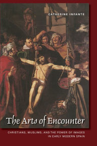 Title: The Arts of Encounter: Christians, Muslims, and the Power of Images in Early Modern Spain, Author: Catherine Infante