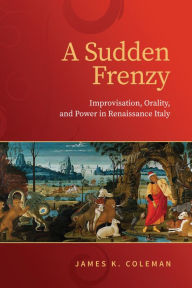 Title: A Sudden Frenzy: Improvisation, Orality, and Power in Renaissance Italy, Author: James K. Coleman