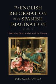 Title: The English Reformation in the Spanish Imagination: Rewriting Nero, Jezebel, and the Dragon, Author: Deborah R. Forteza