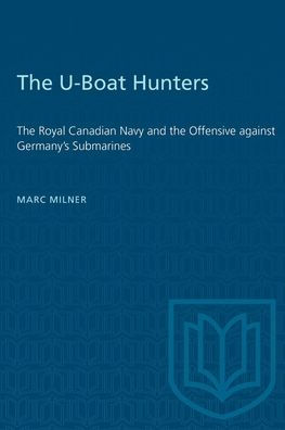 The U-Boat Hunters: The Royal Canadian Navy and the Offensive against Germany's Submarines