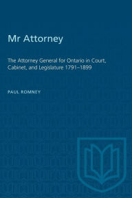 Title: Mr Attorney: The Attorney General for Ontario in Court, Cabinet, and Legislature 1791-1899, Author: Paul Romney