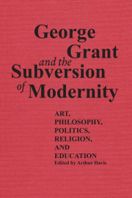 Title: George Grant and the Subversion of Modernity: Art, Philosophy, Religion, Politics and Education, Author: Arthur Davis