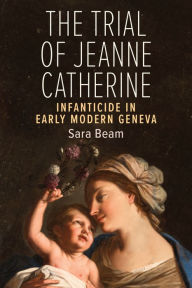 Title: The Trial of Jeanne Catherine: Infanticide in Early Modern Geneva, Author: Sara Beam