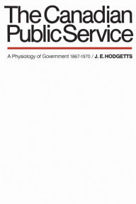 Title: The Canadian Public Service: A Physiology of Government 1867-1970, Author: John Hodgetts