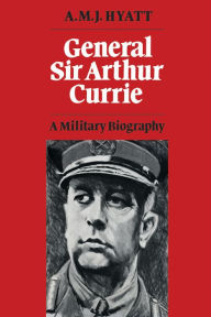 Title: General Sir Arthur Currie: A Military Biography, Author: A.M.J. Hyatt