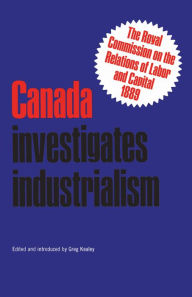 Title: Canada Investigates Industrialism: The Royal Commission on the Relations of Labor and Capital, 1889 (Abridged), Author: Gregory S. Kealey