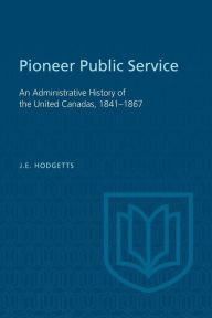 Title: Pioneer Public Service: An Administrative History of the United Canadas, 1841-1867, Author: John E. Hodgetts