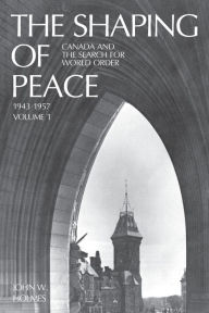 Title: The Shaping of Peace: Canada and the Search for World Order, 1943-1957 (Volume 1), Author: John W. Holmes