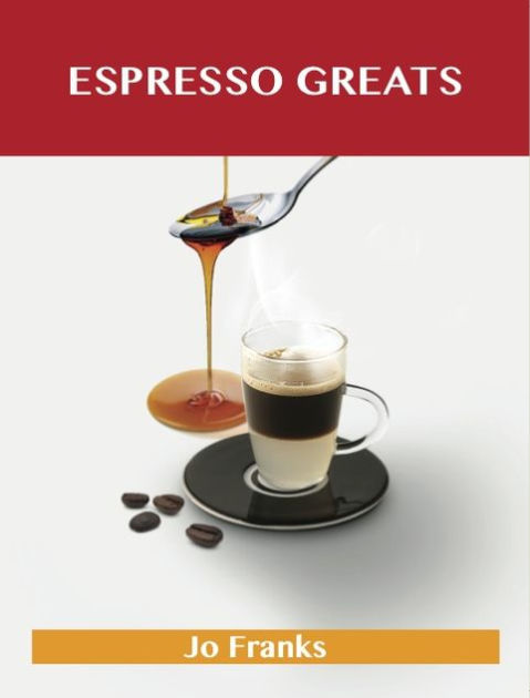 Espresso Greats: Delicious Espresso Recipes, The Top 74 Espresso