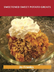 Title: Sweetened Sweet Potato Greats: Delicious Sweetened Sweet Potato Recipes, The Top 52 Sweetened Sweet Potato Recipes, Author: Jo Franks