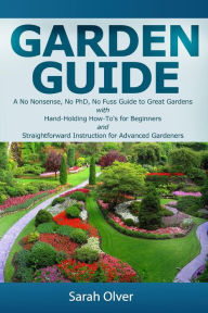 Title: Garden Guide - A No Nonsense, No PhD, No Fuss Guide to Great Gardens with Hand-Holding How To's for Beginners and Straightforward Instruction for Advanced Gardeners, Author: Sarah Olver