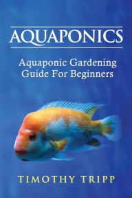 Title: Aquaponics: Aquaponic Gardening Guide For Beginners, Author: Timothy Tripp