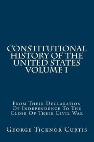 Title: Constitutional History Of The United States Volume I: From Their Declaration Of Independence To The Close Of Their Civil War, Author: George Ticknor Curtis