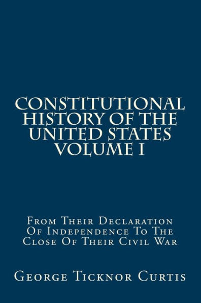 Constitutional History Of The United States Volume I: From Their Declaration Of Independence To The Close Of Their Civil War