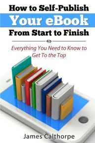 Title: How to Self-Publish Your eBook From Start to Finish: Everything You Need to Know to Get to The Top, Author: James Calthorpe