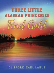 Title: Three Little Alaskan Princesses Find Gold, Author: Clifford Carl LaRue