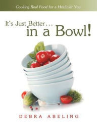 Title: It's Just Better . . . in a Bowl!: Cooking Real Food for a Healthier You, Author: Debra Abeling