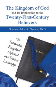 Title: The Kingdom of God and Its Implication to the Twenty-First-Century Believers: An Interpretive, Exegetical, Historical and Biblical Leadership, Author: Dominic Adua A. Nyaaba Ph.D.