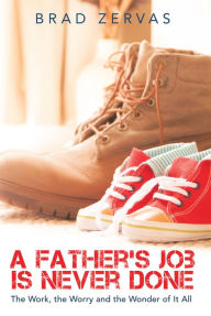 Title: A Father's Job Is Never Done: The Work, the Worry and the Wonder of It All, Author: Brad Zervas