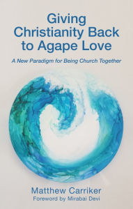 Title: Giving Christianity Back to Agape Love: A New Paradigm for Being Church Together, Author: Matthew Carriker