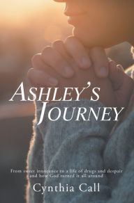 Title: Ashley's Journey: From Sweet Innocence to a Life of Drugs and Despair and How God Turned It All Around, Author: Cynthia Call