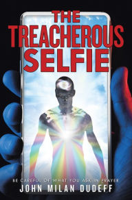 Title: The Treacherous Selfie: Be Careful of What You Ask in Prayer, Author: John Milan Dudeff