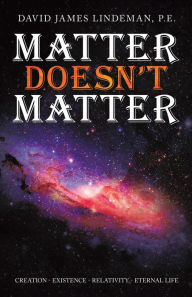 Title: Matter Doesn't Matter: Creation - Existence - Relativity - Eternal Life, Author: David James Lindeman P.E.