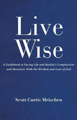 Live Wise: A Guidebook to Facing Life and Reality's Complexities Messiness with the Wisdom Love of God