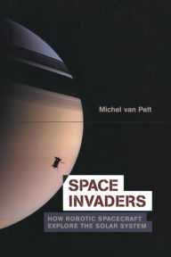 Title: Space Invaders: How Robotic Spacecraft Explore the Solar System, Author: Michel van Pelt