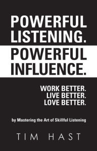 Title: Powerful Listening. Powerful Influence. Work Better. Live Better. Love Better.: by Mastering the Art of Skillful Listening, Author: Tim Hast