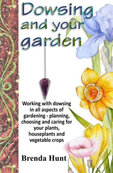 Dowsing and your garden: Working with dowsing in all aspects of gardening - planning, choosing and caring for your plants, houseplants and vegetable crop