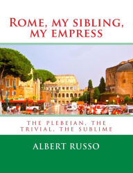 Title: Rome, my sibling, my empress: the plebeian, the trivial, the sublime, Author: Albert Russo