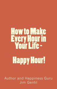 Title: How to Make Every Hour in Your Life - Happy Hour!: Welcome to the 24/7 World of Personal Happiness, Author: Jim Gentil
