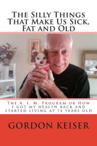 Title: The Silly Things That Make Us Sick, Fat and Old: The A. I. M. Program or How I got my health back and started living again at 74 years old, Author: Gordon R Keiser