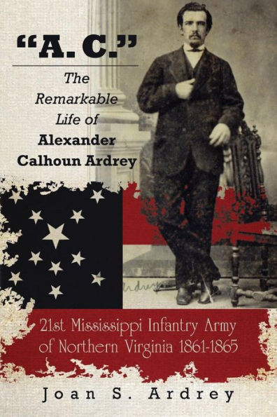 "A. C." - The Remarkable Life of Alexander Calhoun Ardrey: 21st Mississippi Infantry Army of Northern Virginia 1861-1865