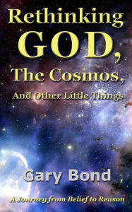 Title: Rethinking God, the Cosmos, and Other Little Things: A Journey from Belief to Reason, Author: Gary Bond