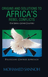 Title: Origins and Solutions to Africa's Rebel Conflicts (the Seirra Leone Chapter): Politicians Centered Approach, Author: Mohamed Sannoh