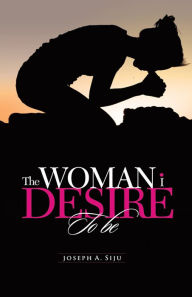 Title: The WOMAN i DESIRE To be: What You Don't Desire, You Don't Deserve, Author: Joseph A. Siju