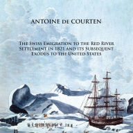 Title: The Swiss Emigration to the Red River Settlement in 1821 and its Subsequent Exodus to the United States, Author: Antoine de Courten