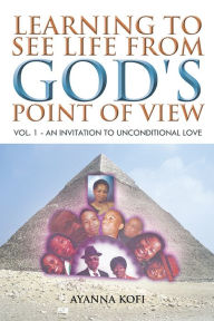 Title: LEARNING TO SEE LIFE FROM GOD'S POINT OF VIEW: VOL. 1 - AN INVITATION TO UNCONDITIONAL LOVE, Author: AYANNA KOFI