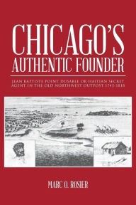 Title: Chicago's Authentic Founder: Jean Baptiste Point Dusable or Haitian Secret Agent in the Old Northwest Outpost 1745-1818, Author: Marc O Rosier