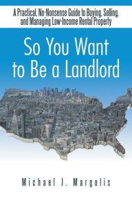 Title: So You Want to Be a Landlord: A Practical, No-Nonsense Guide to Buying, Selling, and Managing Low-Income Rental Property, Author: Michael J. Margolis