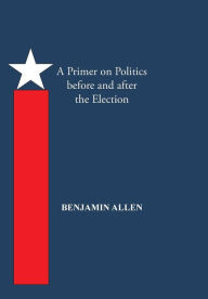 Title: A Primer on Politics Before and After the Election: Part One: The Campaign Is All about the Candidate. Part Two: Thoughts of an Elected Official, Author: Benjamin Allen