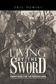 Title: Living by the Sword: Knighthood for the Modern Man, Author: Eric Demski